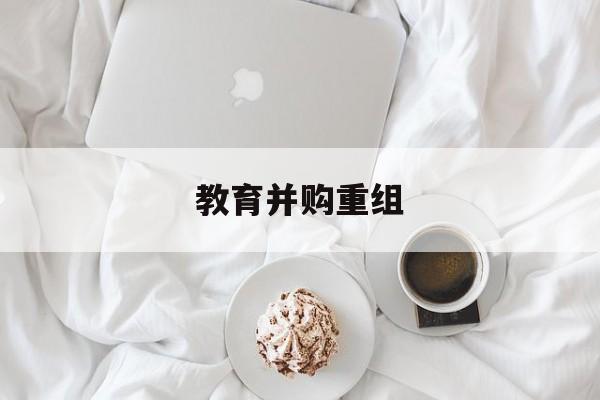 韶关市教育并购重组(近年并购重组经典案例)